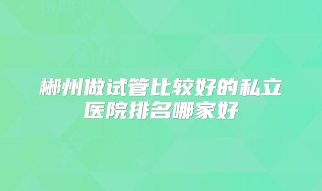 郴州做试管比较好的私立医院排名哪家好