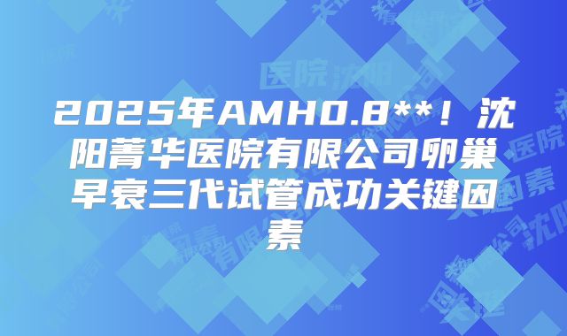 2025年AMH0.8**！沈阳菁华医院有限公司卵巢早衰三代试管成功关键因素