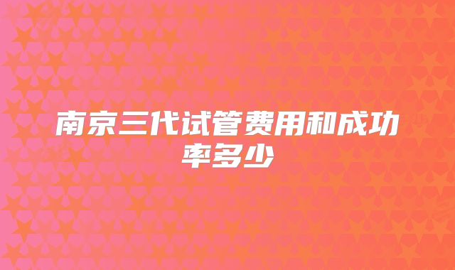 南京三代试管费用和成功率多少