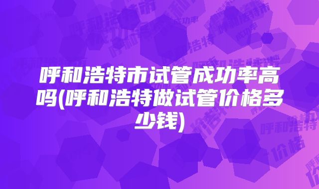 呼和浩特市试管成功率高吗(呼和浩特做试管价格多少钱)