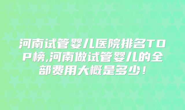 河南试管婴儿医院排名TOP榜,河南做试管婴儿的全部费用大概是多少!