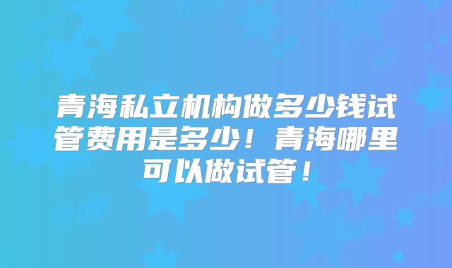 青海私立机构做多少钱试管费用是多少！青海哪里可以做试管！