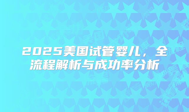 2025美国试管婴儿,全流程解析与成功率分析