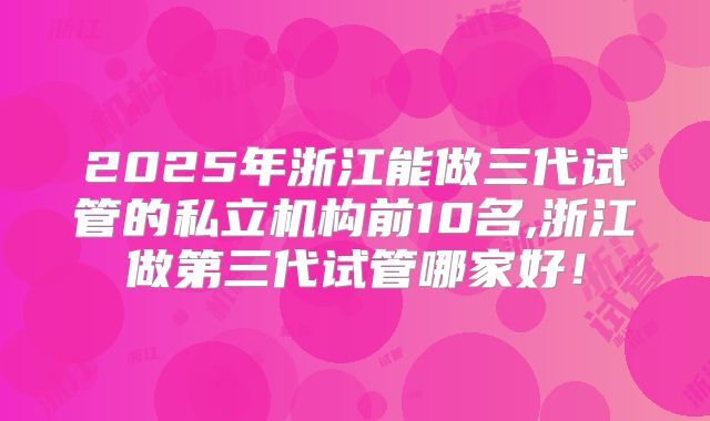 2025年浙江能做三代试管的私立机构前10名,浙江做第三代试管哪家好！
