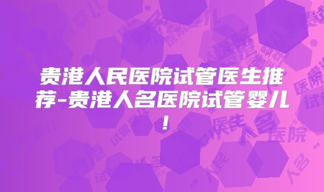 贵港人民医院试管医生推荐-贵港人名医院试管婴儿！