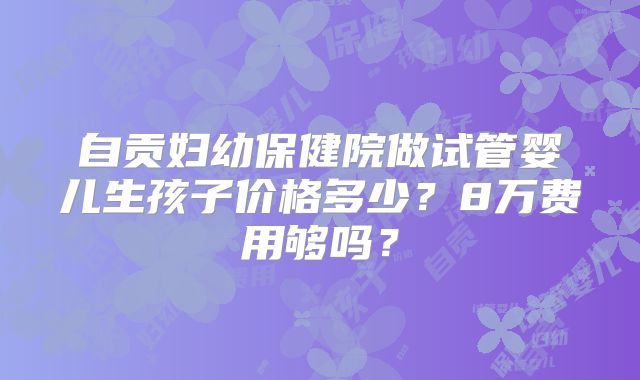 自贡妇幼保健院做试管婴儿生孩子价格多少？8万费用够吗？