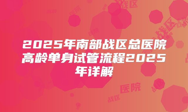 2025年南部战区总医院高龄单身试管流程2025年详解