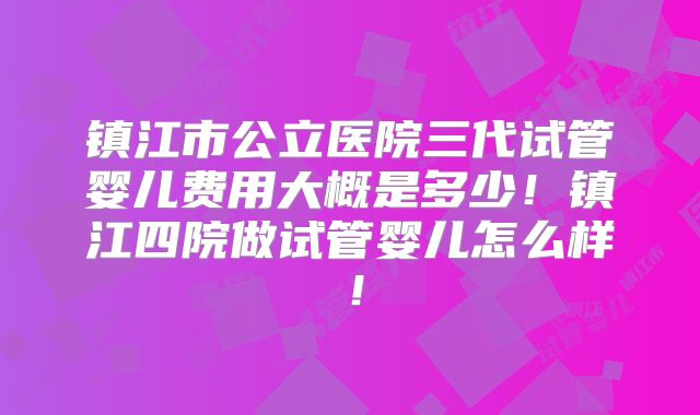 镇江市公立医院三代试管婴儿费用大概是多少！镇江四院做试管婴儿怎么样！