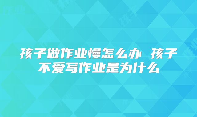 孩子做作业慢怎么办 孩子不爱写作业是为什么