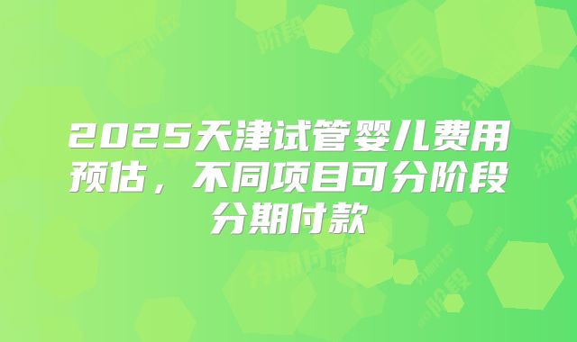 2025天津试管婴儿费用预估，不同项目可分阶段分期付款