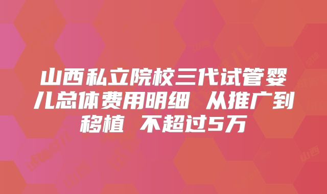 山西私立院校三代试管婴儿总体费用明细 从推广到移植 不超过5万