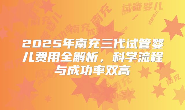 2025年南充三代试管婴儿费用全解析，科学流程与成功率双高