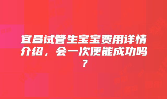 宜昌试管生宝宝费用详情介绍，会一次便能成功吗？