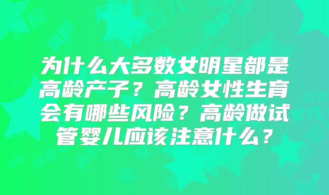 为什么大多数女明星都是高龄产子?高龄女性生育会有哪些风险?高龄做试管婴儿应该注意什么?