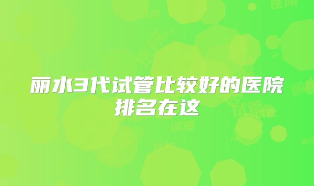 丽水3代试管比较好的医院排名在这