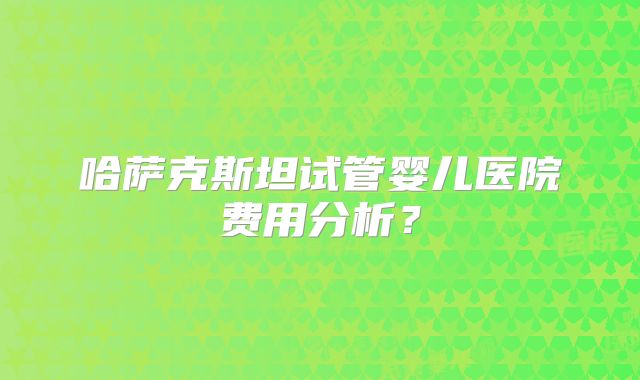哈萨克斯坦试管婴儿医院费用分析?