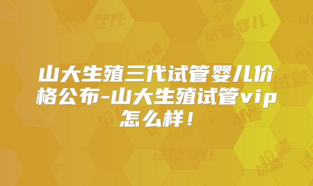 山大生殖三代试管婴儿价格公布-山大生殖试管vip怎么样!