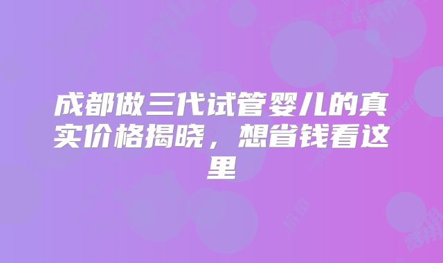 成都做三代试管婴儿的真实价格揭晓,想省钱看这里