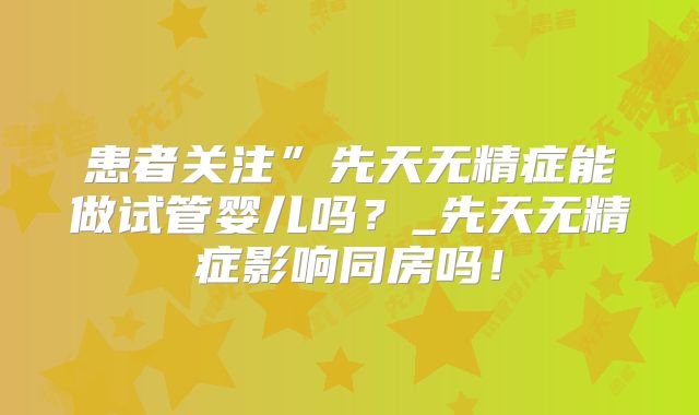 患者关注”先天无精症能做试管婴儿吗?_先天无精症影响同房吗!