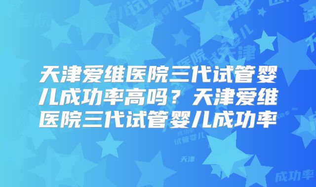 天津爱维医院三代试管婴儿成功率高吗？天津爱维医院三代试管婴儿成功率