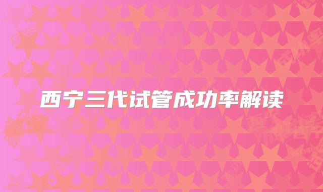 西宁三代试管成功率解读