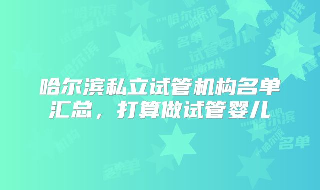 哈尔滨私立试管机构名单汇总,打算做试管婴儿