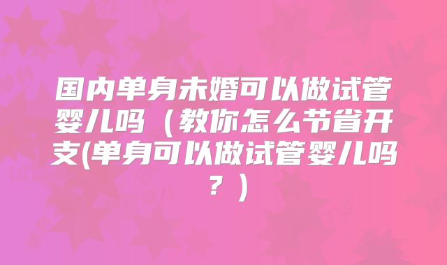 国内单身未婚可以做试管婴儿吗（教你怎么节省开支(单身可以做试管婴儿吗？)