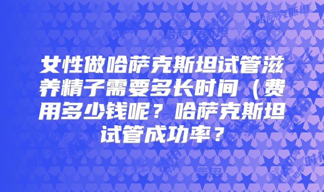 女性做哈萨克斯坦试管滋养精子需要多长时间(费用多少钱呢?哈萨克斯坦试管成功率?