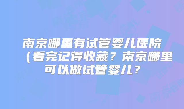 南京哪里有试管婴儿医院(看完记得收藏?南京哪里可以做试管婴儿?