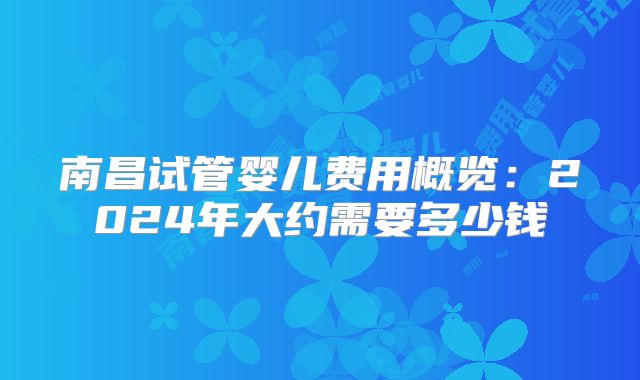 南昌试管婴儿费用概览：2024年大约需要多少钱