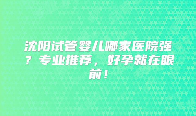 沈阳试管婴儿哪家医院强？专业推荐，好孕就在眼前！