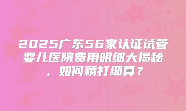 2025广东56家认证试管婴儿医院费用明细大揭秘，如何精打细算？