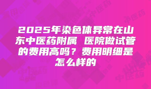 2025年染色体异常在山东中医药附属 医院做试管的费用高吗?费用明细是怎么样的
