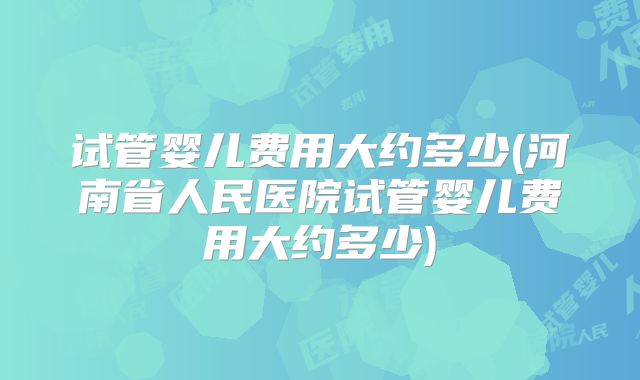 试管婴儿费用大约多少(河南省人民医院试管婴儿费用大约多少)