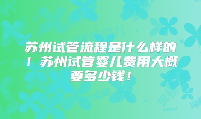 苏州试管流程是什么样的！苏州试管婴儿费用大概要多少钱！