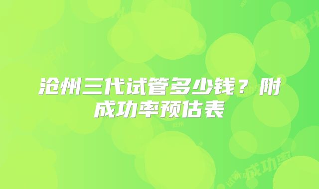 沧州三代试管多少钱？附成功率预估表