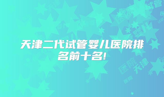 天津二代试管婴儿医院排名前十名!