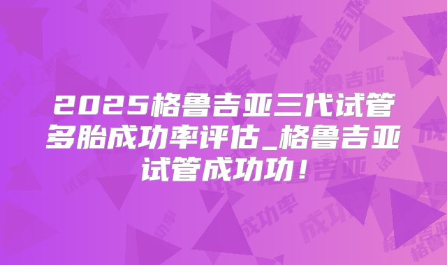 2025格鲁吉亚三代试管多胎成功率评估_格鲁吉亚试管成功功！