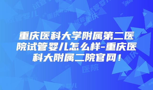 重庆医科大学附属第二医院试管婴儿怎么样-重庆医科大附属二院官网！