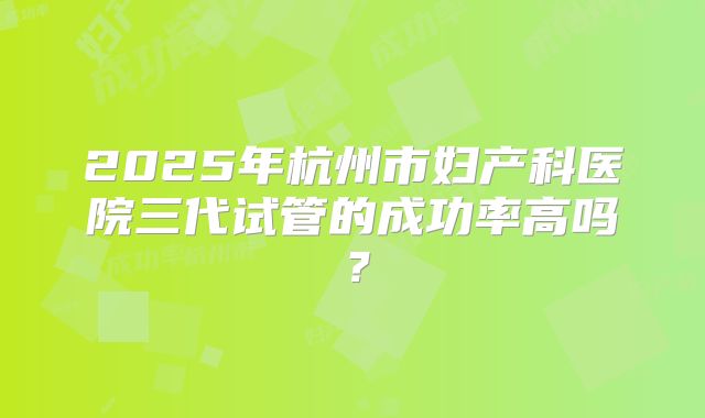 2025年杭州市妇产科医院三代试管的成功率高吗？