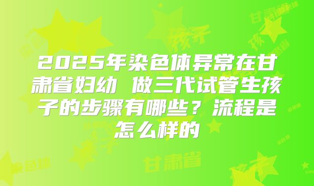 2025年染色体异常在甘肃省妇幼 做三代试管生孩子的步骤有哪些？流程是怎么样的