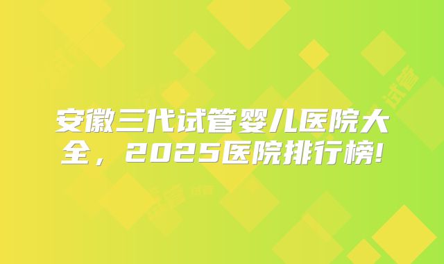 安徽三代试管婴儿医院大全，2025医院排行榜!