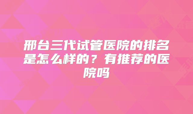 邢台三代试管医院的排名是怎么样的？有推荐的医院吗