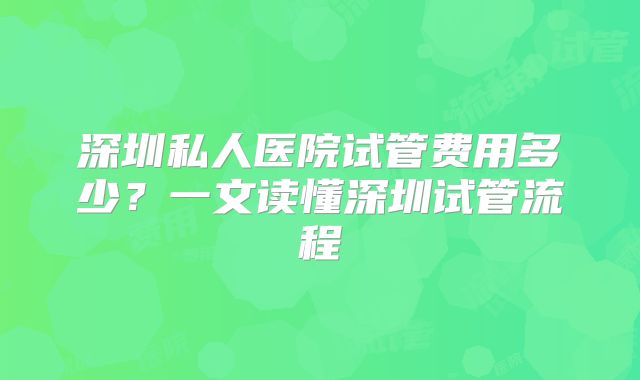 深圳私人医院试管费用多少?一文读懂深圳试管流程