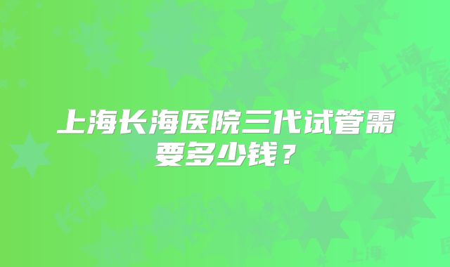 上海长海医院三代试管需要多少钱？
