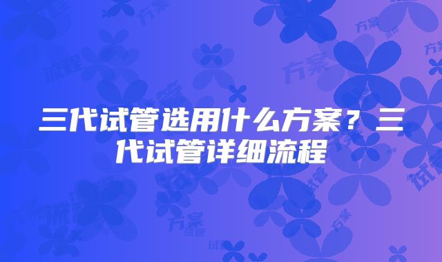 三代试管选用什么方案？三代试管详细流程