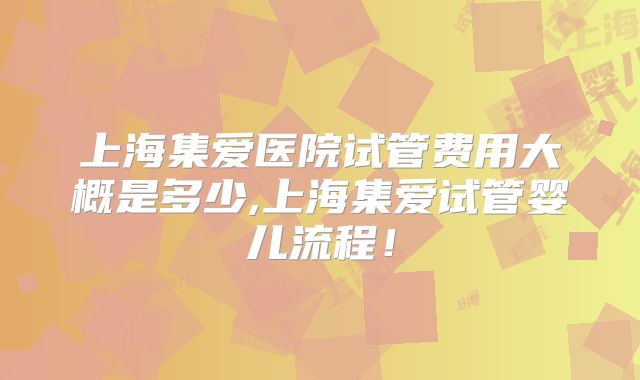 上海集爱医院试管费用大概是多少,上海集爱试管婴儿流程!