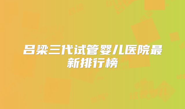 吕梁三代试管婴儿医院最新排行榜