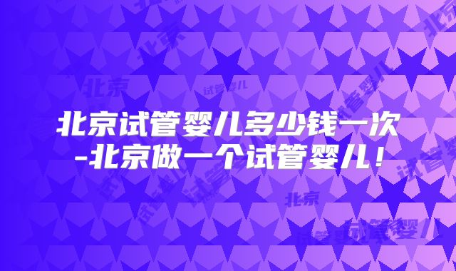 北京试管婴儿多少钱一次-北京做一个试管婴儿！