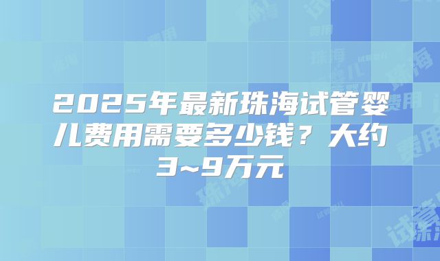 2025年最新珠海试管婴儿费用需要多少钱？大约3~9万元